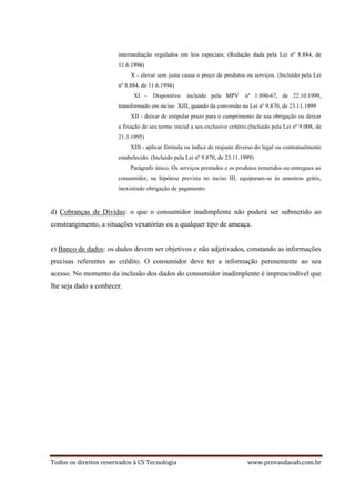 Todos os direitos reservados à CS Tecnologia www.provasdaoab.com.br
intermediação regulados em leis especiais; (Redação dada pela Lei nº 8.884, de
11.6.1994)
X - elevar sem justa causa o preço de produtos ou serviços. (Incluído pela Lei
nº 8.884, de 11.6.1994)
XI - Dispositivo incluído pela MPV nº 1.890-67, de 22.10.1999,
transformado em inciso XIII, quando da conversão na Lei nº 9.870, de 23.11.1999
XII - deixar de estipular prazo para o cumprimento de sua obrigação ou deixar
a fixação de seu termo inicial a seu exclusivo critério.(Incluído pela Lei nº 9.008, de
21.3.1995)
XIII - aplicar fórmula ou índice de reajuste diverso do legal ou contratualmente
estabelecido. (Incluído pela Lei nº 9.870, de 23.11.1999)
Parágrafo único. Os serviços prestados e os produtos remetidos ou entregues ao
consumidor, na hipótese prevista no inciso III, equiparam-se às amostras grátis,
inexistindo obrigação de pagamento.
d) Cobranças de Dívidas: o que o consumidor inadimplente não poderá ser submetido ao
constrangimento, a situações vexatórias ou a qualquer tipo de ameaça.
e) Banco de dados: os dados devem ser objetivos e não adjetivados, constando as informações
precisas referentes ao crédito. O consumidor deve ter a informação perenemente ao seu
acesso. No momento da inclusão dos dados do consumidor inadimplente é imprescindível que
lhe seja dado a conhecer.
 