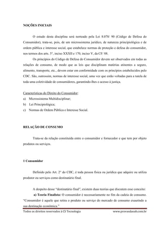 Todos os direitos reservados à CS Tecnologia www.provasdaoab.com.br
NOÇÕES INICIAIS
O estudo desta disciplina será norteado pela Lei 8.078/ 90 (Código de Defesa do
Consumidor), trata-se, pois, de um microssistema jurídico, de natureza principiológica e de
ordem pública e interesse social, que estabelece normas de proteção e defesa do consumidor,
nos termos dos arts. 5°, inciso XXXII e 170, inciso V, da CF/ 88.
Os princípios do Código de Defesa do Consumidor devem ser observados em todas as
relações de consumo, de modo que as leis que disciplinam matérias atinentes a seguro,
alimento, transporte, etc., devem estar em conformidade com os princípios estabelecidos pelo
CDC. São, outrossim, normas de interesse social, uma vez que estão voltadas para a tutela de
toda uma coletividade de consumidores, garantindo-lhes o acesso à justiça.
Características do Direito do Consumidor:
a) Microssistema Multidisciplinar;
b) Lei Principiológica;
c) Normas de Ordem Pública e Interesse Social.
RELAÇÃO DE CONSUMO
Trata-se da relação constituída entre o consumidor e fornecedor e que tem por objeto
produtos ou serviços.
1 Consumidor
Definido pelo Art. 2° do CDC, é toda pessoa física ou jurídica que adquire ou utiliza
produtor ou serviços como destinatário final.
A despeito desse “destinatário final”, existem duas teorias que discutem esse conceito:
a) Teoria Finalista: O consumidor é necessariamente no fim da cadeia de consumo.
“Consumidor é aquele que retira o produto ou serviço do mercado de consumo exaurindo a
sua destinação econômica.”
 