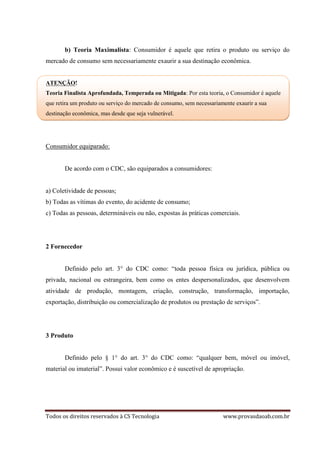 Todos os direitos reservados à CS Tecnologia www.provasdaoab.com.br
b) Teoria Maximalista: Consumidor é aquele que retira o produto ou serviço do
mercado de consumo sem necessariamente exaurir a sua destinação econômica.
ATENÇÃO!
Teoria Finalista Aprofundada, Temperada ou Mitigada: Por esta teoria, o Consumidor é aquele
que retira um produto ou serviço do mercado de consumo, sem necessariamente exaurir a sua
destinação econômica, mas desde que seja vulnerável.
Consumidor equiparado:
De acordo com o CDC, são equiparados a consumidores:
a) Coletividade de pessoas;
b) Todas as vítimas do evento, do acidente de consumo;
c) Todas as pessoas, determináveis ou não, expostas às práticas comerciais.
2 Fornecedor
Definido pelo art. 3° do CDC como: “toda pessoa física ou jurídica, pública ou
privada, nacional ou estrangeira, bem como os entes despersonalizados, que desenvolvem
atividade de produção, montagem, criação, construção, transformação, importação,
exportação, distribuição ou comercialização de produtos ou prestação de serviços”.
3 Produto
Definido pelo § 1° do art. 3° do CDC como: “qualquer bem, móvel ou imóvel,
material ou imaterial”. Possui valor econômico e é suscetível de apropriação.
 
