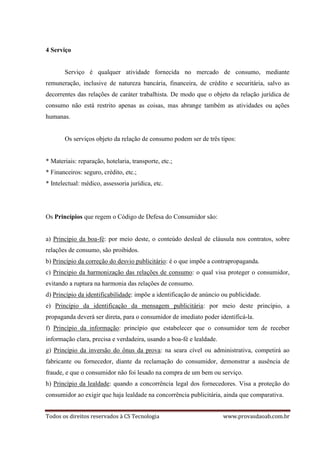Todos os direitos reservados à CS Tecnologia www.provasdaoab.com.br
4 Serviço
Serviço é qualquer atividade fornecida no mercado de consumo, mediante
remuneração, inclusive de natureza bancária, financeira, de crédito e securitária, salvo as
decorrentes das relações de caráter trabalhista. De modo que o objeto da relação jurídica de
consumo não está restrito apenas as coisas, mas abrange também as atividades ou ações
humanas.
Os serviços objeto da relação de consumo podem ser de três tipos:
* Materiais: reparação, hotelaria, transporte, etc.;
* Financeiros: seguro, crédito, etc.;
* Intelectual: médico, assessoria jurídica, etc.
Os Princípios que regem o Código de Defesa do Consumidor são:
a) Princípio da boa-fé: por meio deste, o conteúdo desleal de cláusula nos contratos, sobre
relações de consumo, são proibidos.
b) Princípio da correção do desvio publicitário: é o que impõe a contrapropaganda.
c) Principio da harmonização das relações de consumo: o qual visa proteger o consumidor,
evitando a ruptura na harmonia das relações de consumo.
d) Princípio da identificabilidade: impõe a identificação de anúncio ou publicidade.
e) Princípio da identificação da mensagem publicitária: por meio deste princípio, a
propaganda deverá ser direta, para o consumidor de imediato poder identificá-la.
f) Princípio da informação: princípio que estabelecer que o consumidor tem de receber
informação clara, precisa e verdadeira, usando a boa-fé e lealdade.
g) Princípio da inversão do ônus da prova: na seara cível ou administrativa, competirá ao
fabricante ou fornecedor, diante da reclamação do consumidor, demonstrar a ausência de
fraude, e que o consumidor não foi lesado na compra de um bem ou serviço.
h) Princípio da lealdade: quando a concorrência legal dos fornecedores. Visa a proteção do
consumidor ao exigir que haja lealdade na concorrência publicitária, ainda que comparativa.
 