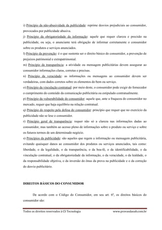 Todos os direitos reservados à CS Tecnologia www.provasdaoab.com.br
i) Princípio da não-abusividade da publicidade: reprime desvios prejudiciais ao consumidor,
provocados por publicidade abusiva.
j) Princípio da obrigatoriedade da informação: aquele que requer clareza e precisão na
publicidade, ou seja, o anunciante terá obrigação de informar corretamente o consumidor
sobre os produtos e serviços anunciados.
l) Princípio da prevenção: é o que sustenta ser o direito básico do consumidor, a prevenção de
prejuízos patrimonial e extrapatrimonial.
m) Princípio da transparência: a atividade ou mensagem publicitárias devem assegurar ao
consumidor informações claras, corretas e precisas.
n) Princípio da veracidade: as informações ou mensagens ao consumidor devem ser
verdadeiras, com dados corretos sobre os elementos do bem ou serviço.
o) Princípio da vinculação contratual: por meio deste, o consumidor pode exigir do fornecedor
o cumprimento do conteúdo da comunicação publicitária ou estipulado contratualmente.
p) Princípio da vulnerabilidade do consumidor: aquele que, ante a fraqueza do consumidor no
mercado, requer que haja equilíbrio na relação contratual.
q) Princípio do respeito pela defesa do consumidor: princípio que requer que no exercício da
publicidade não se lese o consumidor.
r) Princípio geral de transparência: requer não só a clareza nas informações dadas ao
consumidor, mas também ao acesso pleno de informações sobre o produto ou serviço e sobre
os futuros termos de um determinado negócio.
s) Princípios da publicidade: são aqueles que regem a informação ou mensagem publicitária,
evitando quaisquer danos ao consumidor dos produtos ou serviços anunciados, tais como:
liberdade, o da legalidade, o da transparência, o da boa-fé, o da identificabilidade, o da
vinculação contratual, o da obrigatoriedade da informação, o da veracidade, o da lealdade, o
da responsabilidade objetiva, o da inversão do ônus da prova na publicidade e o da correção
do desvio publicitário.
DIREITOS BÁSICOS DO CONSUMIDOR
De acordo com o Código do Consumidor, em seu art. 6º, os direitos básicos do
consumidor são:
 
