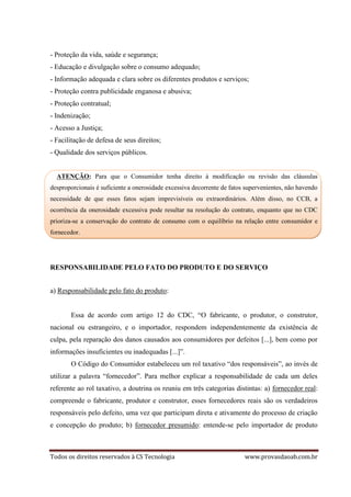 Todos os direitos reservados à CS Tecnologia www.provasdaoab.com.br
- Proteção da vida, saúde e segurança;
- Educação e divulgação sobre o consumo adequado;
- Informação adequada e clara sobre os diferentes produtos e serviços;
- Proteção contra publicidade enganosa e abusiva;
- Proteção contratual;
- Indenização;
- Acesso a Justiça;
- Facilitação de defesa de seus direitos;
- Qualidade dos serviços públicos.
ATENÇÃO: Para que o Consumidor tenha direito à modificação ou revisão das cláusulas
desproporcionais é suficiente a onerosidade excessiva decorrente de fatos supervenientes, não havendo
necessidade de que esses fatos sejam imprevisíveis ou extraordinários. Além disso, no CCB, a
ocorrência da onerosidade excessiva pode resultar na resolução do contrato, enquanto que no CDC
prioriza-se a conservação do contrato de consumo com o equilíbrio na relação entre consumidor e
fornecedor.
RESPONSABILIDADE PELO FATO DO PRODUTO E DO SERVIÇO
a) Responsabilidade pelo fato do produto:
Essa de acordo com artigo 12 do CDC, “O fabricante, o produtor, o construtor,
nacional ou estrangeiro, e o importador, respondem independentemente da existência de
culpa, pela reparação dos danos causados aos consumidores por defeitos [...], bem como por
informações insuficientes ou inadequadas [...]”.
O Código do Consumidor estabeleceu um rol taxativo “dos responsáveis”, ao invés de
utilizar a palavra “fornecedor”. Para melhor explicar a responsabilidade de cada um deles
referente ao rol taxativo, a doutrina os reuniu em três categorias distintas: a) fornecedor real:
compreende o fabricante, produtor e construtor, esses fornecedores reais são os verdadeiros
responsáveis pelo defeito, uma vez que participam direta e ativamente do processo de criação
e concepção do produto; b) fornecedor presumido: entende-se pelo importador de produto
 