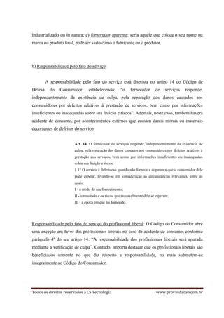 Todos os direitos reservados à CS Tecnologia www.provasdaoab.com.br
industrializado ou in natura; c) fornecedor aparente: seria aquele que coloca o seu nome ou
marca no produto final, pode ser visto como o fabricante ou o produtor.
b) Responsabilidade pelo fato do serviço:
A responsabilidade pelo fato do serviço está disposta no artigo 14 do Código de
Defesa do Consumidor, estabelecendo: “o fornecedor de serviços responde,
independentemente da existência de culpa, pela reparação dos danos causados aos
consumidores por defeitos relativos à prestação de serviços, bem como por informações
insuficientes ou inadequadas sobre sua fruição e riscos”. Ademais, neste caso, também haverá
acidente de consumo, por acontecimentos externos que causam danos morais ou materiais
decorrentes de defeitos do serviço.
Art. 14. O fornecedor de serviços responde, independentemente da existência de
culpa, pela reparação dos danos causados aos consumidores por defeitos relativos à
prestação dos serviços, bem como por informações insuficientes ou inadequadas
sobre sua fruição e riscos.
§ 1° O serviço é defeituoso quando não fornece a segurança que o consumidor dele
pode esperar, levando-se em consideração as circunstâncias relevantes, entre as
quais:
I - o modo de seu fornecimento;
II - o resultado e os riscos que razoavelmente dele se esperam;
III - a época em que foi fornecido.
Responsabilidade pelo fato do serviço do profissional liberal: O Código do Consumidor abre
uma exceção em favor dos profissionais liberais no caso de acidente de consumo, conforme
parágrafo 4º do seu artigo 14: “A responsabilidade dos profissionais liberais será apurada
mediante a verificação de culpa”. Contudo, importa destacar que os profissionais liberais são
beneficiados somente no que diz respeito a responsabilidade, no mais submetem-se
integralmente ao Código do Consumidor.
 