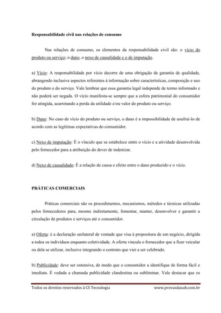 Todos os direitos reservados à CS Tecnologia www.provasdaoab.com.br
Responsabilidade civil nas relações de consumo
Nas relações de consumo, os elementos da responsabilidade civil são: o vício do
produto ou serviço; o dano, o nexo de causalidade e o de imputação.
a) Vício: A responsabilidade por vício decorre de uma obrigação de garantia de qualidade,
abrangendo inclusive aspectos referentes à informação sobre características, composição e uso
do produto e do serviço. Vale lembrar que essa garantia legal independe de termo informado e
não poderá ser negada. O vício manifesta-se sempre que a esfera patrimonial do consumidor
for atingida, acarretando a perda da utilidade e/ou valor do produto ou serviço.
b) Dano: No caso de vício do produto ou serviço, o dano é a impossibilidade de usufruí-lo de
acordo com as legítimas expectativas do consumidor.
c) Nexo de imputação: É o vínculo que se estabelece entre o vício e a atividade desenvolvida
pelo fornecedor para a atribuição do dever de indenizar.
d) Nexo de causalidade: É a relação de causa e efeito entre o dano produzido e o vício.
PRÁTICAS COMERCIAIS
Práticas comerciais são os procedimentos, mecanismos, métodos e técnicas utilizadas
pelos fornecedores para, mesmo indiretamente, fomentar, manter, desenvolver e garantir a
circulação de produtos e serviços até o consumidor.
a) Oferta: é a declaração unilateral de vontade que visa à propositura de um negócio, dirigida
a todos os indivíduos enquanto coletividade. A oferta vincula o fornecedor que a fizer veicular
ou dela se utilizar, inclusive integrando o contrato que vier a ser celebrado.
b) Publicidade: deve ser ostensiva, de modo que o consumidor a identifique de forma fácil e
imediata. É vedada a chamada publicidade clandestina ou subliminar. Vale destacar que os
 