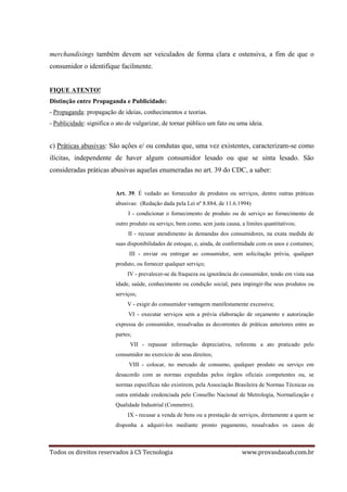 Todos os direitos reservados à CS Tecnologia www.provasdaoab.com.br
merchandisings também devem ser veiculados de forma clara e ostensiva, a fim de que o
consumidor o identifique facilmente.
FIQUE ATENTO!
Distinção entre Propaganda e Publicidade:
- Propaganda: propagação de ideias, conhecimentos e teorias.
- Publicidade: significa o ato de vulgarizar, de tornar público um fato ou uma ideia.
c) Práticas abusivas: São ações e/ ou condutas que, uma vez existentes, caracterizam-se como
ilícitas, independente de haver algum consumidor lesado ou que se sinta lesado. São
consideradas práticas abusivas aquelas enumeradas no art. 39 do CDC, a saber:
Art. 39. É vedado ao fornecedor de produtos ou serviços, dentre outras práticas
abusivas: (Redação dada pela Lei nº 8.884, de 11.6.1994)
I - condicionar o fornecimento de produto ou de serviço ao fornecimento de
outro produto ou serviço, bem como, sem justa causa, a limites quantitativos;
II - recusar atendimento às demandas dos consumidores, na exata medida de
suas disponibilidades de estoque, e, ainda, de conformidade com os usos e costumes;
III - enviar ou entregar ao consumidor, sem solicitação prévia, qualquer
produto, ou fornecer qualquer serviço;
IV - prevalecer-se da fraqueza ou ignorância do consumidor, tendo em vista sua
idade, saúde, conhecimento ou condição social, para impingir-lhe seus produtos ou
serviços;
V - exigir do consumidor vantagem manifestamente excessiva;
VI - executar serviços sem a prévia elaboração de orçamento e autorização
expressa do consumidor, ressalvadas as decorrentes de práticas anteriores entre as
partes;
VII - repassar informação depreciativa, referente a ato praticado pelo
consumidor no exercício de seus direitos;
VIII - colocar, no mercado de consumo, qualquer produto ou serviço em
desacordo com as normas expedidas pelos órgãos oficiais competentes ou, se
normas específicas não existirem, pela Associação Brasileira de Normas Técnicas ou
outra entidade credenciada pelo Conselho Nacional de Metrologia, Normalização e
Qualidade Industrial (Conmetro);
IX - recusar a venda de bens ou a prestação de serviços, diretamente a quem se
disponha a adquiri-los mediante pronto pagamento, ressalvados os casos de
 