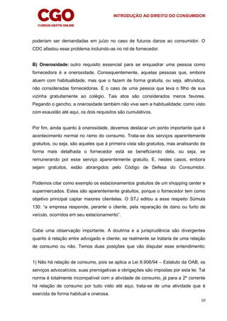 INTRODUÇÃO AO DIREITO DO CONSUMIDOR
10
poderiam ser demandadas em juízo no caso de futuros danos ao consumidor. O
CDC afastou esse problema incluindo-as no rol de fornecedor.
B) Onerosidade: outro requisito essencial para se enquadrar uma pessoa como
fornecedora é a onerosidade. Consequentemente, aquelas pessoas que, embora
atuem com habitualidade, mas que o fazem de forma gratuita, ou seja, altruística,
não consideradas fornecedoras. É o caso de uma pessoa que leva o filho de sua
vizinha gratuitamente ao colégio. Tais atos são considerados meros favores.
Pegando o gancho, a onerosidade também não vive sem a habitualidade; como visto
com exaustão até aqui, os dois requisitos são cumulativos.
Por fim, ainda quanto à onerosidade, devemos destacar um ponto importante que é
acontecimento normal no ramo do consumo. Trata-se dos serviços aparentemente
gratuitos, ou seja, são aqueles que à primeira vista são gratuitos, mas analisando de
forma mais detalhada o fornecedor está se beneficiando dela, ou seja, se
remunerando por esse serviço aparentemente gratuito. E, nestes casos, embora
sejam gratuitos, estão abrangidos pelo Código de Defesa do Consumidor.
Podemos citar como exemplo os estacionamentos gratuitos de um shopping center e
supermercados. Estes são aparentemente gratuitos, porque o fornecedor tem como
objetivo principal captar maiores clientelas. O STJ editou a esse respeito Súmula
130: “a empresa responde, perante o cliente, pela reparação de dano ou furto de
veículo, ocorridos em seu estacionamento”.
Cabe uma observação importante. A doutrina e a jurisprudência são divergentes
quanto à relação entre advogado e cliente; se realmente se trataria de uma relação
de consumo ou não. Temos duas posições que vão disputar esse entendimento:
1) Não há relação de consumo, pois se aplica a Lei 8.906/94 – Estatuto da OAB, os
serviços advocatícios, suas prerrogativas e obrigações são impostas por esta lei. Tal
norma é totalmente incompatível com a atividade de consumo, já para a 2º corrente
há relação de consumo por tudo visto até aqui, trata-se de uma atividade que é
exercida de forma habitual e onerosa.
 