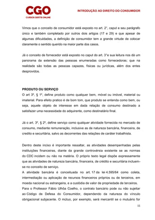 INTRODUÇÃO AO DIREITO DO CONSUMIDOR
11
Vimos que o conceito de consumidor está exposto no art. 2°, caput e seu parágrafo
único e também completado por outros dois artigos (17 e 29) e que apesar de
algumas dificuldades, a definição de consumidor tem a grande virtude de colocar
claramente o sentido querido na maior parte dos casos.
Já o conceito de fornecedor está exposto no caput do art. 3°e sua leitura nos dá um
panorama da extensão das pessoas enumeradas como fornecedoras; que na
realidade são todas as pessoas capazes, físicas ou jurídicas, além dos entes
desprovidos.
PRODUTO OU SERVIÇO
O art 3º, § 1º, define produto como qualquer bem, móvel ou imóvel, material ou
imaterial. Para efeito pratico é de bom tom, que produto se entenda como bem, ou
seja, aquele objeto de interesse em dada relação de consumo destinado a
satisfazer uma necessidade do adquirente, como destinatário final.
Já o art. 3º, § 2º, define serviço como qualquer atividade fornecida no mercado de
consumo, mediante remuneração, inclusive as de natureza bancária, financeira, de
credito e securitária, salvo as decorrentes das relações de caráter trabalhista.
Dentro deste inciso é importante ressaltar, as atividades desempenhadas pelas
instituições financeiras, diante da grande controvérsia existente se as normas
do CDC incidem ou não na matéria. O próprio texto legal dispõe expressamente
que as atividades de natureza bancária, financeira, de crédito e securitária incluem-
se no conceito de serviço.
A atividade bancária é conceituada no art. 17 da lei 4.595/64 como coleta,
intermediação ou aplicação de recursos financeiros próprios ou de terceiros, em
moeda nacional ou estrangeira, e a custódia de valor de propriedade de terceiros.
Para o Professor Fábio Ulhôa Coelho, o contrato bancário pode ou não sujeitar
ao Código de Defesa do Consumidor, dependendo da natureza do vínculo
obrigacional subjacente. O mútuo, por exemplo, será mercantil se o mutuário for
 