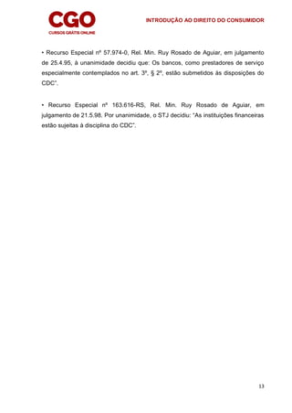 INTRODUÇÃO AO DIREITO DO CONSUMIDOR
13
• Recurso Especial nº 57.974-0, Rel. Min. Ruy Rosado de Aguiar, em julgamento
de 25.4.95, à unanimidade decidiu que: Os bancos, como prestadores de serviço
especialmente contemplados no art. 3º, § 2º, estão submetidos às disposições do
CDC”.
• Recurso Especial nº 163.616-RS, Rel. Min. Ruy Rosado de Aguiar, em
julgamento de 21.5.98. Por unanimidade, o STJ decidiu: “As instituições financeiras
estão sujeitas à disciplina do CDC”.
 