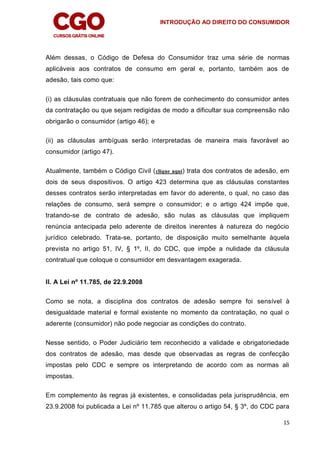 INTRODUÇÃO AO DIREITO DO CONSUMIDOR
15
Além dessas, o Código de Defesa do Consumidor traz uma série de normas
aplicáveis aos contratos de consumo em geral e, portanto, também aos de
adesão, tais como que:
(i) as cláusulas contratuais que não forem de conhecimento do consumidor antes
da contratação ou que sejam redigidas de modo a dificultar sua compreensão não
obrigarão o consumidor (artigo 46); e
(ii) as cláusulas ambíguas serão interpretadas de maneira mais favorável ao
consumidor (artigo 47).
Atualmente, também o Código Civil (clique aqui) trata dos contratos de adesão, em
dois de seus dispositivos. O artigo 423 determina que as cláusulas constantes
desses contratos serão interpretadas em favor do aderente, o qual, no caso das
relações de consumo, será sempre o consumidor; e o artigo 424 impõe que,
tratando-se de contrato de adesão, são nulas as cláusulas que impliquem
renúncia antecipada pelo aderente de direitos inerentes à natureza do negócio
jurídico celebrado. Trata-se, portanto, de disposição muito semelhante àquela
prevista no artigo 51, IV, § 1º, II, do CDC, que impõe a nulidade da cláusula
contratual que coloque o consumidor em desvantagem exagerada.
II. A Lei nº 11.785, de 22.9.2008
Como se nota, a disciplina dos contratos de adesão sempre foi sensível à
desigualdade material e formal existente no momento da contratação, no qual o
aderente (consumidor) não pode negociar as condições do contrato.
Nesse sentido, o Poder Judiciário tem reconhecido a validade e obrigatoriedade
dos contratos de adesão, mas desde que observadas as regras de confecção
impostas pelo CDC e sempre os interpretando de acordo com as normas ali
impostas.
Em complemento às regras já existentes, e consolidadas pela jurisprudência, em
23.9.2008 foi publicada a Lei nº 11.785 que alterou o artigo 54, § 3º, do CDC para
 