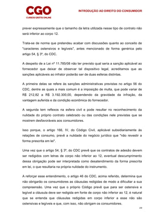 INTRODUÇÃO AO DIREITO DO CONSUMIDOR
16
prever expressamente que o tamanho da letra utilizada nesse tipo de contrato não
será inferior ao corpo 12.
Trata-se de norma que pretendeu acabar com discussões quanto ao conceito de
"caracteres ostensivos e legíveis", antes mencionado de forma genérica pelo
artigo 54, § 3º, do CDC.
A despeito de a Lei nº 11.785/08 não ter previsto qual seria a sanção aplicável ao
fornecedor que deixar de observar tal dispositivo legal, acreditamos que as
sanções aplicáveis ao infrator poderão ser de duas esferas distintas.
A primeira delas se refere às sanções administrativas previstas no artigo 56 do
CDC, dentre as quais a mais comum é a imposição de multa, que pode variar de
R$ 212,82 a R$ 3.192.300,00, dependendo da gravidade da infração, da
vantagem auferida e da condição econômica do fornecedor.
A segunda tem reflexos na esfera civil e pode resultar no reconhecimento da
nulidade do próprio contrato celebrado ou das condições nele previstas que se
mostrem desfavoráveis aos consumidores.
Isso porque, o artigo 166, IV, do Código Civil, aplicável subsidiariamente às
relações de consumo, prevê a nulidade do negócio jurídico que "não revestir a
forma prescrita em lei".
Uma vez que o artigo 54, § 3º, do CDC prevê que os contratos de adesão devem
ser redigidos com letras de corpo não inferior ao 12, eventual descumprimento
dessa obrigação pode ser interpretada como desatendimento da forma prescrita
em lei, o que resultaria na própria nulidade do instrumento.
A reforçar esse entendimento, o artigo 46 do CDC, acima referido, determina que
não obrigarão os consumidores as cláusulas redigidas de modo a dificultar a sua
compreensão. Uma vez que o próprio Código prevê que para ser ostensiva e
legível a cláusula deve ser redigida em fonte de corpo não inferior ao 12, é natural
que se entenda que cláusulas redigidas em corpo inferior a esse não são
ostensivas e legíveis e que, com isso, não obrigam os consumidores.
 