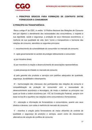 INTRODUÇÃO AO DIREITO DO CONSUMIDOR
17
4- PRINCÍPIOS BÁSICOS PARA FORMAÇÃO DE CONTRATO ENTRE
FORNECEDOR E CONSUMIDOR
O PRINCÍPIO DA TRANSPARÊNCIA
Reza o artigo 4º do CDC, in verbis: “A Política Nacional das Relações de Consumo
tem por objetivo o atendimento das necessidades dos consumidores, o respeito à
sua dignidade, saúde e segurança, a proteção de seus interesses econômicos, a
melhoria da sua qualidade de vida, bem “como a transparência e harmonia das
relações de consumo, atendidos os seguintes princípios:
I - reconhecimento da vulnerabilidade do consumidor no mercado de consumo;
II - ação governamental no sentido de proteger efetivamente o consumidor:
a) por iniciativa direta;
b) por incentivos à criação e desenvolvimento de associações representativas;
c) pela presença do Estado no mercado de consumo;
d) pela garantia dos produtos e serviços com padrões adequados de qualidade,
segurança, durabilidade e desempenho.
III - harmonização dos interesses dos participantes das relações de consumo e
compatibilização da proteção do consumidor com a necessidade de
desenvolvimento econômico e tecnológico, de modo a viabilizar os princípios nos
quais se funda a ordem econômica (art. 170, da Constituição Federal), sempre com
base na boa-fé e equilíbrio nas relações entre consumidores e fornecedores;
IV - educação e informação de fornecedores e consumidores, quanto aos seus
direitos e deveres, com vistas à melhoria do mercado de consumo;
V - incentivo à criação pelos fornecedores de meios eficientes de controle de
qualidade e segurança de produtos e serviços, assim como de mecanismos
alternativos de solução de conflitos de consumo;
 