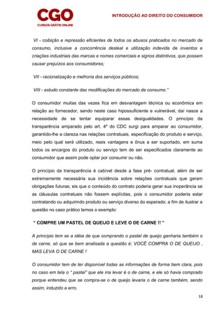 INTRODUÇÃO AO DIREITO DO CONSUMIDOR
18
VI - coibição e repressão eficientes de todos os abusos praticados no mercado de
consumo, inclusive a concorrência desleal e utilização indevida de inventos e
criações industriais das marcas e nomes comerciais e signos distintivos, que possam
causar prejuízos aos consumidores;
VII - racionalização e melhoria dos serviços públicos;
VIII - estudo constante das modificações do mercado de consumo.”
O consumidor muitas das vezes fica em desvantagem técnica ou econômica em
relação ao fornecedor, sendo neste caso hipossuficiente e vulnerável, daí nasce a
necessidade de se tentar equiparar essas desigualdades. O princípio da
transparência amparado pelo art. 4º do CDC surgi para amparar ao consumidor,
garantido-lhe a clareza nas relações contratuais, especificação do produto e serviço,
meio pelo qual será utilizado, reais vantagens e ônus a ser suportado, em suma
todos os encargos do produto ou serviço tem de ser especificados claramente ao
consumidor que assim pode optar por consumir ou não.
O princípio da transparência é cabível desde a fase pré- contratual, além de ser
extremamente necessária sua incidência sobre relações contratuais que geram
obrigações futuras; eis que o conteúdo do contrato poderia gerar sua inoperância se
as cláusulas contratuais não fossem explícitas, pois o consumidor poderia estar
contratando ou adquirindo produto ou serviço diverso do esperado; a fim de ilustrar a
questão no caso prático temos o exemplo:
“ COMPRE UM PASTEL DE QUEIJO E LEVE O DE CARNE !! ”
A princípio tem se a idéia de que comprando o pastel de queijo ganharia também o
de carne, só que se bem analisada a questão é: VOCÊ COMPRA O DE QUEIJO ,
MAS LEVA O DE CARNE !
O consumidor tem de ter disponível todas as informações de forma bem clara, pois
no caso em tela o “ pastel” que ele iria levar é o de carne, e ele só havia comprado
porque entendeu que se compra-se o de queijo levaria o de carne também, sendo
assim, induzido a erro.
 