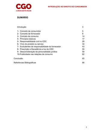 INTRODUÇÃO AO DIREITO DO CONSUMIDOR
2
SUMÁRIO
Introdução 3
1- Conceito de consumidor 5
2- Conceito de fornecedor 8
3- Contrato de consumo 14
4- Princípios básicos 17
5- Responsabilidade civil no CDC 29
6- Vício do produto ou serviço 34
7- Excludentes de responsabilidade do fornecedor 43
8- Prescrição e Decadência a luz do CDC 55
9- Desconsideração da personalidade jurídica 59
10-Publicidade nas relações de consumo 62
Conclusão 65
Referências Bibliográficas 66
 