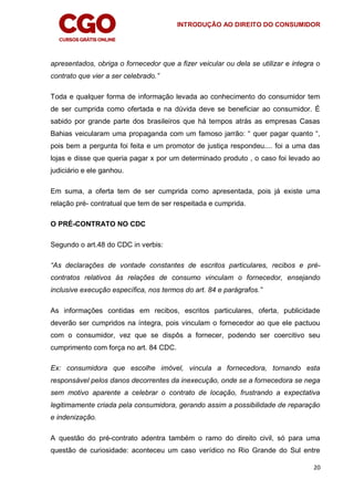 INTRODUÇÃO AO DIREITO DO CONSUMIDOR
20
apresentados, obriga o fornecedor que a fizer veicular ou dela se utilizar e integra o
contrato que vier a ser celebrado.”
Toda e qualquer forma de informação levada ao conhecimento do consumidor tem
de ser cumprida como ofertada e na dúvida deve se beneficiar ao consumidor. É
sabido por grande parte dos brasileiros que há tempos atrás as empresas Casas
Bahias veicularam uma propaganda com um famoso jarrão: “ quer pagar quanto “,
pois bem a pergunta foi feita e um promotor de justiça respondeu.... foi a uma das
lojas e disse que queria pagar x por um determinado produto , o caso foi levado ao
judiciário e ele ganhou.
Em suma, a oferta tem de ser cumprida como apresentada, pois já existe uma
relação pré- contratual que tem de ser respeitada e cumprida.
O PRÉ-CONTRATO NO CDC
Segundo o art.48 do CDC in verbis:
“As declarações de vontade constantes de escritos particulares, recibos e pré-
contratos relativos às relações de consumo vinculam o fornecedor, ensejando
inclusive execução específica, nos termos do art. 84 e parágrafos.”
As informações contidas em recibos, escritos particulares, oferta, publicidade
deverão ser cumpridos na íntegra, pois vinculam o fornecedor ao que ele pactuou
com o consumidor, vez que se dispôs a fornecer, podendo ser coercitivo seu
cumprimento com força no art. 84 CDC.
Ex: consumidora que escolhe imóvel, vincula a fornecedora, tornando esta
responsável pelos danos decorrentes da inexecução, onde se a fornecedora se nega
sem motivo aparente a celebrar o contrato de locação, frustrando a expectativa
legitimamente criada pela consumidora, gerando assim a possibilidade de reparação
e indenização.
A questão do pré-contrato adentra também o ramo do direito civil, só para uma
questão de curiosidade: aconteceu um caso verídico no Rio Grande do Sul entre
 