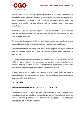 INTRODUÇÃO AO DIREITO DO CONSUMIDOR
21
uma empresa que vendia extrato de tomate enlatado e agricultores de tomates, a
empresa dispunha sementes de tomate gratuitamente e comprava a produção, essa
pratica perdurou por um tempo, só que, a empresa numa certa colheita se negou a
comprar a produção, vez que alegava não ter contrato algum com esses
agricultores.
O caso foi ao judiciário e abriu precedentes pois o mesmo condenou a empresa com
base na responsabilidade civil pré-contratual ( culpa in contraendo), ou seja
expectativa de contratação.
Em suma não é necessário se ter um contrato por escrito para que já se tenha a
responsabilidade criada, a mera expectativa já incide tal responsabilidade.
A responsabilidade do fornecedor vem desde a fase negocial até a pos contratual,
onde os deveres anexos do contrato continuam vigentes após concluídas as
negociações.
Ex: uma construtora vendeu apartamentos de frente para o mar, havia um terreno
em frente vago, a mesma se comprometeu a não construir apartamento algum e sim
uma área de lazer, pois bem vendidos os apartamentos, a construtora resolveu fazer
um prédio ali, naquele espaço onde deveria ser uma área de lazer.
A construtora violou a boa-fé e os deveres anexos, sendo ferida de morte a
responsabilidade pos- contratual( pos pactum finitum), devendo assim indenizar no
caso em testilha os prejudicados.
DO CONTRATO
PRÉVIO CONHECIMENTO DO CONTEÚDO DO CONTRATO
Valendo-se da má-fé, por vezes até não, o fornecedor pode tentar mascarar certas
condições desleais em relação ao consumidor que por ser hipossuficiente acaba por
abraçar o contrato, gerando uma serie de transtornos que podem ser revertidos com
base legal no art. 46 do CDC, in verbis:
 
