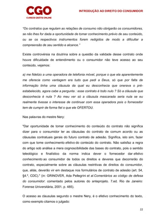 INTRODUÇÃO AO DIREITO DO CONSUMIDOR
22
“Os contratos que regulam as relações de consumo não obrigarão os consumidores,
se não lhes for dada a oportunidade de tomar conhecimento prévio de seu conteúdo,
ou se os respectivos instrumentos forem redigidos de modo a dificultar a
compreensão de seu sentido e alcance.”
Existe controvérsia na doutrina sobre a questão da validade desse contrato onde
houve dificuldade de entendimento ou o consumidor não teve acesso ao seu
conteúdo, vejamos:
a) me fidelizo a uma operadora de telefonia móvel, porque o que ela aparentemente
me oferecia como vantagem era tudo que pedi a Deus, só que por falta de
informação tinha uma cláusula da qual eu desconhecia que onerava o pré-
estabelecido, agora cabe a pergunta : esse contrato é todo nulo ? Só a cláusula que
desconhecia é nula ? Ao meu ver só a cláusula mascarada seria nula se eu
realmente tivesse o interesse de continuar com essa operadora pois o fornecedor
tem de cumprir de forma fiel o que ele OFERTOU.
Nas palavras do mestre Nery:
"Dar oportunidade de tomar conhecimento do conteúdo do contrato não significa
dizer para o consumidor ler as cláusulas do contrato de comum acordo ou as
cláusulas contratuais gerais do futuro contrato de adesão. Significa, isto sim, fazer
com que tome conhecimento efetivo do conteúdo do contrato. Não satisfaz a regra
do artigo sob análise a mera cognoscibilidade das bases do contrato, pois o sentido
teleológico e finalístico da norma indica dever o fornecedor dar efetivo
conhecimento ao consumidor de todos os direitos e deveres que decorrerão do
contrato, especialmente sobre as cláusulas restritivas de direitos do consumidor,
que, aliás, deverão vir em destaque nos formulários de contrato de adesão (art. 54,
§4.º, CDC)." (in: GRINOVER, Ada Pellegrini et al.Comentários ao código de defesa
do consumidor: comentado pelos autores do anteprojeto. 7.ed. Rio de Janeiro:
Forense Universitária, 2001. p. 485).
O acesso as clausulas segundo o mestre Nery, é o efetivo conhecimento do texto,
como exemplo citamos o julgado:
 