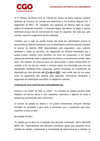 INTRODUÇÃO AO DIREITO DO CONSUMIDOR
23
“A 2ª Câmara de Direito Civil do Tribunal de Justiça de Santa Catarina manteve
sentença da Comarca de Joinville que determinou a Sul América Seguros S.A. o
pagamento de R$3,1 mil, corrigidos, aos herdeiros do falecido Abel da Costa,
relativo às despesas funerárias. A empresa alegou que deixou de pagar a quantia
reclamada porque não foi comunicada da morte do segurado, fato este que, pelo
contrato, excluiria o pagamento de tais despesas.
Também, que o valor do auxílio funeral não pode ser reembolsado porque os
documentos do falecido apontavam que os beneficiários somente poderiam requerê-
lo através do telefone 0800 disponibilizado pela seguradora, caso contrário
perderiam o direito ao benefício. Os magistrados da Câmara entenderam que o
auxílio funeral, inserido como benefício em favor do consumidor, é um direito
passível de reembolso após o pagamento do prêmio e a ocorrência do sinistro. Além
disso, nas relações de consumo deve ser oportunizado o amplo conhecimento do
contrato, a fim de não ser violado o princípio básico da informação que uma vez
desatendido desobriga tanto consumidor quanto fornecedor do cumprimento da
disposição por eles ignorada (art. 6º e 46 do CDC ), sem contar que há, nos autos,
prova do pagamento dos prêmios pelo segurado, tornando-se obrigatório o
pagamento da indenização securitária. A votação foi unânime. “
A REDAÇÃO DOS CONTRATOS CONSUMERISTAS.
Enuncia o art. 54,§3º do CDC, in verbis: “ os contratos de adesão escritos serão
redigidos em termos claros e com caracteres ostensivos e legíveis de modo a
facilitar sua compreensão pelo consumidor”
O contrato de adesão se destina a um público diversificado, atingindo diversas
camadas da sociedade e para tanto é necessário que o vocabulário seja claro,
especifico e atinja a todos.
Na redação de Nery:
"O cuidado que se deve ter na redação das cláusulas contratuais", afirma NELSON
NERY JR., "especialmente das cláusulas contratuais gerais que precedem futuro
contrato de adesão, compreende a necessidade de desenvolver-se a redação na
 