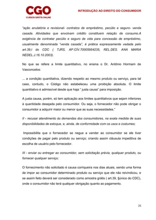 INTRODUÇÃO AO DIREITO DO CONSUMIDOR
25
“ação anulatória e revisional- contratos de empréstimo, pecúlio e seguro- venda
casada. Atividades que envolvam crédito constituem relação de consumo.A
exigência de contratar pecúlio e seguro de vida para concessão de empréstimo,
usualmente denominada “venda casada”, é prática expressamente vedada pelo
art.39,I do CDC ( TJRS, AP.CÍV.70005954235, REL.DES. ANA MARIA
NEDEL.J.16.10.2003).
No que se refere a limite quantitativo, no ensina o Dr. Antônio Hormam de
Vasconcelos:
... a condição quantitativa, dizendo respeito ao mesmo produto ou serviço, para tal
caso, contudo, o Código não estabeleceu uma proibição absoluta. O limite
quantitativo é admissível desde que haja “ justa causa” para imposição.
A justa causa, porém, só tem aplicação aos limites quantitativos que sejam inferiores
à quantidade desejada pelo consumidor. Ou seja, o fornecedor não pode obrigar o
consumidor a adquirir maior ou menor que as suas necessidades.”
II - recusar atendimento às demandas dos consumidores, na exata medida de suas
disponibilidades de estoque, e, ainda, de conformidade com os usos e costumes;
Impossibilita que o fornecedor se negue a vender ao consumidor se ele tiver
condições de pagar pelo produto ou serviço; criando assim cláusula impeditiva de
escolha de usuário pelo fornecedor.
III - enviar ou entregar ao consumidor, sem solicitação prévia, qualquer produto, ou
fornecer qualquer serviço;
O fornecimento não solicitado é causa corriqueira nos dias atuais, sendo uma forma
de impor ao consumidor determinado produto ou serviço que ele não reivindicou, e
se assim feito deverá ser considerado como amostra grátis ( art.39, §único do CDC),
onde o consumidor não terá qualquer obrigação quanto ao pagamento.
 