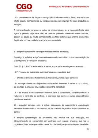 INTRODUÇÃO AO DIREITO DO CONSUMIDOR
26
IV - prevalecer-se da fraqueza ou ignorância do consumidor, tendo em vista sua
idade, saúde, conhecimento ou condição social, para impingir-lhe seus produtos ou
serviços
A vulnerabilidade pertence a todos os consumidores, já a hipossuficiência está
ligada a pessoa, haja vista ,que, as pessoas possuem diferentes níveis culturais,
podem ter pouco ou muito conhecimento, ou fator externo que a torne ainda mais
fragilizada, no caso a idade avançada ou menoridade.
V - exigir do consumidor vantagem manifestamente excessiva;
O código já enfatiza “exigir” não seria necessário nem obter, pois a mera exigência
já configuraria a vantagem excessiva.
O art.51 § 1º do CDC estabelece, in verbis, o que seria a vantagem execessiva:
§ 1º Presume-se exagerada, entre outros casos, a vontade que:
I - ofende os princípios fundamentais do sistema jurídico a que pertence;
II - restringe direitos ou obrigações fundamentais inerentes à natureza do contrato,
de tal modo a ameaçar seu objeto ou equilíbrio contratual;
III - se mostra excessivamente onerosa para o consumidor, considerando-se a
natureza e conteúdo do contrato, o interesse das partes e outras circunstâncias
peculiares ao caso.
VI - executar serviços sem a prévia elaboração de orçamento e autorização
expressa do consumidor, ressalvadas as decorrentes de práticas anteriores entre as
partes;
A simples apresentação de orçamento não implica em sua execução, ou
obrigatoriedade do consumidor em contratar com aquela empresa que fez o
orçamento, haja vista que a idéia desse tipo de serviço é justamente para beneficiar
 