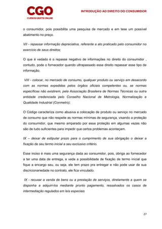 INTRODUÇÃO AO DIREITO DO CONSUMIDOR
27
o consumidor, pois possibilita uma pesquisa de mercado e em tese um possível
abatimento no preço.
VII - repassar informação depreciativa, referente a ato praticado pelo consumidor no
exercício de seus direitos;
O que é vedado é o repasse negativo de informações no direito do consumidor ,
contudo, pode o fornecedor quando ultrapassado esse direito repassar esse tipo de
informação.
VIII - colocar, no mercado de consumo, qualquer produto ou serviço em desacordo
com as normas expedidas pelos órgãos oficiais competentes ou, se normas
específicas não existirem, pela Associação Brasileira de Normas Técnicas ou outra
entidade credenciada pelo Conselho Nacional de Metrologia, Normalização e
Qualidade Industrial (Conmetro);
O Código caracteriza como abusiva a colocação de produto ou serviço no mercado
de consumo que não respeite as normas mínimas de segurança, visando a proteção
do consumidor, que mesmo amparado por essa proteção em algumas vezes não
são de tudo suficientes para impedir que certos problemas aconteçam.
IX – deixar de estipular prazo para o cumprimento de sua obrigação o deixar a
fixação de seu termo inicial a seu exclusivo critério.
Esse inciso é mais uma segurança dada ao consumidor, pois, obriga ao fornecedor
a ter uma data de entrega, e veda a possibilidade de fixação de termo inicial que
fique a encargo seu, ou seja, ele tem prazo pra entregar e não pode usar de sua
discricionariedade no contrato, ele fica vinculado.
IX - recusar a venda de bens ou a prestação de serviços, diretamente a quem se
disponha a adquiri-los mediante pronto pagamento, ressalvados os casos de
intermediação regulados em leis especiais
 