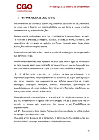 INTRODUÇÃO AO DIREITO DO CONSUMIDOR
29
5- RESPONSABILIDADE CIVIL NO CDC
O dano material se caracteriza por um prejuízo sofrido pela vítima no seu patrimônio,
de modo que o lesante tem responsabilidade no que tange a esses prejuízos,
devendo haver a justa INDENIZAÇÃO.
O dano moral é analisado em sede das conseqüências à ofensa à honra, ao afeto,
`a liberdade, à profissão, ao respeito, à psique, à saúde, ao nome, ao crédito, sem
necessidade de ocorrência de prejuízo econômico, devendo assim haver ajusta
REPAÇÃO ao lesionado pelo lesante.
Como acima explicitado o dano moral e o material se divergem, sendo possível a
sua cominação legal.
O consumidor lesionado pode ingressar em juízo para pleitear ação de indenização
de dano material assim como reparação por dano moral, em face do fornecedor que
responde independentemente de culpa, pois aqui a responsabilidade é objetiva.
Art. 12. O fabricante, o produtor, o construtor, nacional ou estrangeiro, e o
importador respondem, independentemente da existência de culpa, pela reparação
dos danos causados aos consumidores por defeitos decorrentes de projeto,
fabricação, construção, montagem, fórmulas, manipulação, apresentação ou
acondicionamento de seus produtos, bem como por informações insuficientes ou
inadequadas sobre sua utilização e riscos.
Como elemento fundamental para a caracterização da relação de consumo (e por
sua vez determinando o agente como consumidor), tem-se a destinação final do
produto ou serviço pelo adquirente. Isto porque o art. 2º do CDCenuncia
expressamente:
Art. 2º - Consumidor é toda pessoa física ou jurídica que adquire ou utiliza produto
ou serviço como destinatário final.
Parágrafo único. Equipara-se a consumidor a coletividade de pessoas, ainda que
indetermináveis, que haja intervindo nas relações de consumo.
 