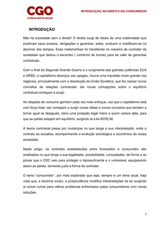 INTRODUÇÃO AO DIREITO DO CONSUMIDOR
3
INTRODUÇÃO
Não há sociedade sem o direito! O direito surgi de ideais de uma coletividade que
positivam seus anseios, obrigações e garantias, estes, evoluem e modificam-se no
decorrer dos tempos. Essa metamorfose foi transferida na maneira de contratar da
sociedade que deixou o escambo ( comércio de trocas) para se valer de garantias
contratuais.
Com o final da Segunda Grande Guerra e o surgimento das grandes potências EUA
e URSS, o capitalismo alcançou seu apogeu, houve uma impulsão muito grande nos
negócios, principalmente com a dissolução da União Soviética, que fez nascer novos
conceitos de relações contratuais, daí novas concepções sobre o equilíbrio
contratual começam a surgir.
As relações de consumo ganham cada vez mais enfoque, vez que o capitalismo está
com força total, daí começam a surgir novas idéias e novos conceitos que tendem a
tornar igual os desiguais, dano uma proteção legal maior a quem carece dela, para
que as partes estejam em equilíbrio, surgindo ai a lei 8078| 90.
A teoria contratual passa por mudanças no que tange a sua interpretação, onde o
contrato se socializa, acompanhando a evolução sociológica e econômica da nossa
sociedade.
Neste artigo, os contratos estabelecidos entre fornecedor e consumidor são
analisados no que tange a sua legalidade, possibilidade, curiosidades, de forma a se
provar que o CDC veio para proteger o hipossuficiente e o vulnerável, equiparando
assim as partes, tornando justa a forma de contratar.
O tema “consumidor”, por mais explorado que seja, sempre é um tema atual, haja
vista que, a doutrina evolui, a jurisprudência modifica interpretações da lei surgindo
ai novos rumos para velhos problemas enfrentados pelos consumidores com novas
soluções.
 