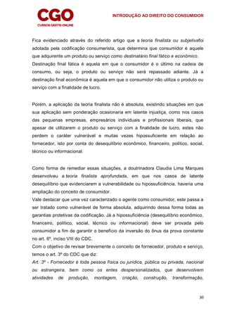 INTRODUÇÃO AO DIREITO DO CONSUMIDOR
30
Fica evidenciado através do referido artigo que a teoria finalista ou subjetivafoi
adotada pela codificação consumerista, que determina que consumidor é aquele
que adquirente um produto ou serviço como destinatário final fático e econômico.
Destinação final fática é aquela em que o consumidor é o último na cadeia de
consumo, ou seja, o produto ou serviço não será repassado adiante. Já a
destinação final econômica é aquela em que o consumidor não utiliza o produto ou
serviço com a finalidade de lucro.
Porém, a aplicação da teoria finalista não é absoluta, existindo situações em que
sua aplicação sem ponderação ocasionaria em latente injustiça, como nos casos
das pequenas empresas, empresários individuais e profissionais liberais, que
apesar de utilizarem o produto ou serviço com a finalidade de lucro, estes não
perdem o caráter vulnerável e muitas vezes hipossuficiente em relação ao
fornecedor, isto por conta do desequilíbrio econômico, financeiro, político, social,
técnico ou informacional.
Como forma de remediar essas situações, a doutrinadora Claudia Lima Marques
desenvolveu a teoria finalista aprofundada, em que nos casos de latente
desequilíbrio que evidenciarem a vulnerabilidade ou hipossuficiência, haveria uma
ampliação do conceito de consumidor.
Vale destacar que uma vez caracterizado o agente como consumidor, este passa a
ser tratado como vulnerável de forma absoluta, adquirindo dessa forma todas as
garantias protetivas da codificação. Já a hipossuficiência (desequilíbrio econômico,
financeiro, político, social, técnico ou informacional) deve ser provada pelo
consumidor a fim de garantir o benefício da inversão do ônus da prova constante
no art. 6º, inciso VIII do CDC.
Com o objetivo de revisar brevemente o conceito de fornecedor, produto e serviço,
temos o art. 3º do CDC que diz:
Art. 3º - Fornecedor é toda pessoa física ou jurídica, pública ou privada, nacional
ou estrangeira, bem como os entes despersonalizados, que desenvolvem
atividades de produção, montagem, criação, construção, transformação,
 