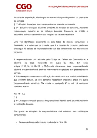 INTRODUÇÃO AO DIREITO DO CONSUMIDOR
31
importação, exportação, distribuição ou comercialização de produto ou prestação
de serviços.
§ 1º - Produto é qualquer bem, móvel ou imóvel, material ou imaterial.
§ 2º - Serviço é qualquer atividade fornecida no mercado de consumo, mediante
remuneração, inclusive as de natureza bancária, financeira, de crédito e
securitária, salvo as decorrentes das relações de caráter trabalhista.
Uma vez identificado claramente os dois lados da moeda, consumidor e
fornecedor, e a ação que os conecta, que é a relação de consumo, podemos
prosseguir no estudo da responsabilidade civil dos fornecedores nas relações de
consumo.
A responsabilidade civil adotada pelo Código de Defesa do Consumidor é a
objetiva, ou seja, independe de culpa ou dolo. Em seus
artigos 12, 13, 14, 18, 19e 20, o CDC expõe claramente essa responsabilidade
objetiva, inclusive solidária, entre os fornecedores de produto e os prestadores de
serviço.
A única exceção constante na codificação é a relacionada aos profissionais liberais
que prestam serviço, já que somente respondem mediante prova de culpa
(responsabilidade subjetiva). Ela consta no parágrafo 4º do art. 14, conforme
transcrito abaixo:
Art. 14 – (...)
(...)
§ 4º - A responsabilidade pessoal dos profissionais liberais será apurada mediante
a verificação de culpa.
São quatro as situações de responsabilidade civil adotadas pela codificação
consumerista:
 Responsabilidade pelo vício do produto (arts. 18 e 19).
 