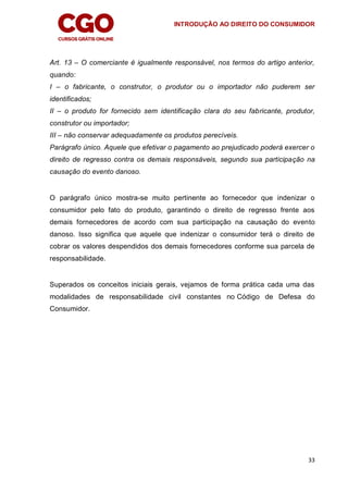 INTRODUÇÃO AO DIREITO DO CONSUMIDOR
33
Art. 13 – O comerciante é igualmente responsável, nos termos do artigo anterior,
quando:
I – o fabricante, o construtor, o produtor ou o importador não puderem ser
identificados;
II – o produto for fornecido sem identificação clara do seu fabricante, produtor,
construtor ou importador;
III – não conservar adequadamente os produtos perecíveis.
Parágrafo único. Aquele que efetivar o pagamento ao prejudicado poderá exercer o
direito de regresso contra os demais responsáveis, segundo sua participação na
causação do evento danoso.
O parágrafo único mostra-se muito pertinente ao fornecedor que indenizar o
consumidor pelo fato do produto, garantindo o direito de regresso frente aos
demais fornecedores de acordo com sua participação na causação do evento
danoso. Isso significa que aquele que indenizar o consumidor terá o direito de
cobrar os valores despendidos dos demais fornecedores conforme sua parcela de
responsabilidade.
Superados os conceitos iniciais gerais, vejamos de forma prática cada uma das
modalidades de responsabilidade civil constantes no Código de Defesa do
Consumidor.
 