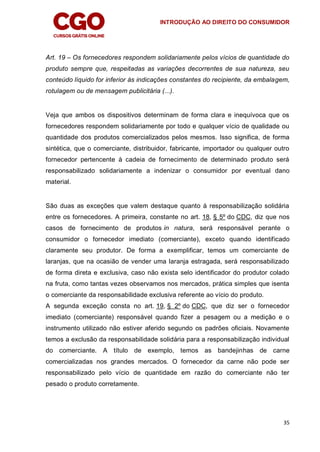 INTRODUÇÃO AO DIREITO DO CONSUMIDOR
35
Art. 19 – Os fornecedores respondem solidariamente pelos vícios de quantidade do
produto sempre que, respeitadas as variações decorrentes de sua natureza, seu
conteúdo líquido for inferior às indicações constantes do recipiente, da embalagem,
rotulagem ou de mensagem publicitária (...).
Veja que ambos os dispositivos determinam de forma clara e inequívoca que os
fornecedores respondem solidariamente por todo e qualquer vício de qualidade ou
quantidade dos produtos comercializados pelos mesmos. Isso significa, de forma
sintética, que o comerciante, distribuidor, fabricante, importador ou qualquer outro
fornecedor pertencente à cadeia de fornecimento de determinado produto será
responsabilizado solidariamente a indenizar o consumidor por eventual dano
material.
São duas as exceções que valem destaque quanto à responsabilização solidária
entre os fornecedores. A primeira, constante no art. 18, § 5º do CDC, diz que nos
casos de fornecimento de produtos in natura, será responsável perante o
consumidor o fornecedor imediato (comerciante), exceto quando identificado
claramente seu produtor. De forma a exemplificar, temos um comerciante de
laranjas, que na ocasião de vender uma laranja estragada, será responsabilizado
de forma direta e exclusiva, caso não exista selo identificador do produtor colado
na fruta, como tantas vezes observamos nos mercados, prática simples que isenta
o comerciante da responsabilidade exclusiva referente ao vício do produto.
A segunda exceção consta no art. 19, § 2º do CDC, que diz ser o fornecedor
imediato (comerciante) responsável quando fizer a pesagem ou a medição e o
instrumento utilizado não estiver aferido segundo os padrões oficiais. Novamente
temos a exclusão da responsabilidade solidária para a responsabilização individual
do comerciante. A título de exemplo, temos as bandejinhas de carne
comercializadas nos grandes mercados. O fornecedor da carne não pode ser
responsabilizado pelo vício de quantidade em razão do comerciante não ter
pesado o produto corretamente.
 