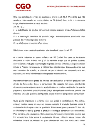 INTRODUÇÃO AO DIREITO DO CONSUMIDOR
36
Uma vez constatado o vício de qualidade, prevê o art. 18, § 1º do CDC que não
sendo o vício sanado no prazo máximo de 30 (trinta) dias, pode o consumidor
exigir, alternativamente e à sua escolha:
Art. 18 – (...)
I – a substituição do produto por outro da mesma espécie, em perfeitas condições
de uso;
II – a restituição imediata da quantia paga, monetariamente atualizada, sem
prejuízo de eventuais perdas e danos;
III – o abatimento proporcional do preço.
São três as observações importantes relacionadas à regra do art. 18.
A primeira refere-se ao prazo máximo de 30 (trinta) dias para o fornecedor
solucionar o vício. Consta no § 2º do referido artigo que as partes poderão
convencionar a redução ou ampliação do prazo previsto (30 dias), não podendo ser
inferior a 7 (sete) nem superior a 180 (cento e oitenta) dias, destacando ainda que
nos contratos de adesão, a cláusula de prazo deverá ser convencionada em
separado, por meio de manifestação expressa do consumidor.
Importante frisar que o prazo de 30 dias para solucionar o vício do produto é um
direito do fornecedor. Caso o consumidor não respeite tal prazo, distribuindo
diretamente uma ação requerendo a substituição do produto, restituição da quantia
paga ou o abatimento proporcional do preço, este perderá o direito de pleitear tais
medidas, uma vez que seria configurado abuso de direito por parte do consumidor.
Outro ponto importante é a forma que este prazo é contabilizado. Na prática,
existem muitos casos em que um mesmo produto é enviado diversas vezes à
assistência técnica por vícios de qualidade. Entende-se que o prazo de 30 dias não
se interrompe (“zera”) quando o produto é entregue consertado ao consumidor.
Pelo contrário, ele é suspenso. Como exemplo, temos um determinado produto que
foi encaminhado três vezes à assistência técnica, obtendo dessa forma três
diferentes ordens de serviço às quais demoraram dez dias cada para serem
 