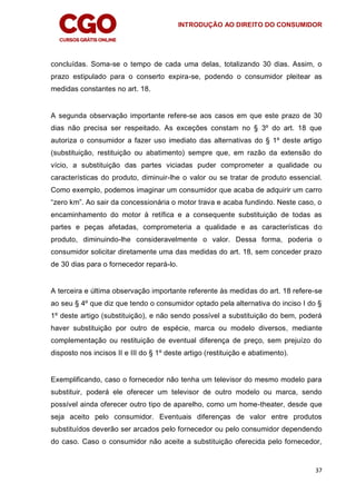 INTRODUÇÃO AO DIREITO DO CONSUMIDOR
37
concluídas. Soma-se o tempo de cada uma delas, totalizando 30 dias. Assim, o
prazo estipulado para o conserto expira-se, podendo o consumidor pleitear as
medidas constantes no art. 18.
A segunda observação importante refere-se aos casos em que este prazo de 30
dias não precisa ser respeitado. As exceções constam no § 3º do art. 18 que
autoriza o consumidor a fazer uso imediato das alternativas do § 1º deste artigo
(substituição, restituição ou abatimento) sempre que, em razão da extensão do
vício, a substituição das partes viciadas puder comprometer a qualidade ou
características do produto, diminuir-lhe o valor ou se tratar de produto essencial.
Como exemplo, podemos imaginar um consumidor que acaba de adquirir um carro
“zero km”. Ao sair da concessionária o motor trava e acaba fundindo. Neste caso, o
encaminhamento do motor à retífica e a consequente substituição de todas as
partes e peças afetadas, comprometeria a qualidade e as características do
produto, diminuindo-lhe consideravelmente o valor. Dessa forma, poderia o
consumidor solicitar diretamente uma das medidas do art. 18, sem conceder prazo
de 30 dias para o fornecedor repará-lo.
A terceira e última observação importante referente às medidas do art. 18 refere-se
ao seu § 4º que diz que tendo o consumidor optado pela alternativa do inciso I do §
1º deste artigo (substituição), e não sendo possível a substituição do bem, poderá
haver substituição por outro de espécie, marca ou modelo diversos, mediante
complementação ou restituição de eventual diferença de preço, sem prejuízo do
disposto nos incisos II e III do § 1º deste artigo (restituição e abatimento).
Exemplificando, caso o fornecedor não tenha um televisor do mesmo modelo para
substituir, poderá ele oferecer um televisor de outro modelo ou marca, sendo
possível ainda oferecer outro tipo de aparelho, como um home-theater, desde que
seja aceito pelo consumidor. Eventuais diferenças de valor entre produtos
substituídos deverão ser arcados pelo fornecedor ou pelo consumidor dependendo
do caso. Caso o consumidor não aceite a substituição oferecida pelo fornecedor,
 