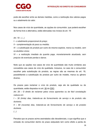 INTRODUÇÃO AO DIREITO DO CONSUMIDOR
38
pode ele escolher entre as demais medidas, como a restituição dos valores pagos
ou o abatimento do valor.
Nos casos de vício de quantidade, as opções do consumidor, que poderá escolher
de forma livre e alternativa, estão elencadas nos incisos do art. 19:
Art. 19 – (...)
I – o abatimento proporcional do preço;
II – complementação do peso ou medida;
III – a substituição do produto por outro da mesma espécie, marca ou modelo, sem
os aludidos vícios;
IV – a restituição imediata da quantia paga, monetariamente atualizada, sem
prejuízo de eventuais perdas e danos.
Note que as opções nos casos de vício de quantidade são muito similares aos
concedidos aos casos de vício de qualidade. Inclusive, no caso de o consumidor
escolher pela substituição do produto, as regras são as mesmas do art. 18,
possibilitando a substituição do produto por outro de modelo, marca ou gênero
diverso.
Os prazos para reclamar o vício do produto, seja ele de qualidade ou de
quantidade, estão dispostos no art. 26 do CDC:
Art. 26 – O direito de reclamar pelos vícios aparentes ou de fácil constatação
caduca em:
I – 30 (trinta) dias, tratando-se de fornecimento de serviço e de produto não
duráveis;
II – 90 (noventa) dias, tratando-se de fornecimento de serviço e de produto
duráveis.
(...)
Perceba que os prazos acima assinalados são decadenciais, o que significa que a
omissão do consumidor dentro do prazo estipulado tem como efeito a perda do
 
