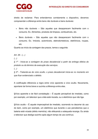INTRODUÇÃO AO DIREITO DO CONSUMIDOR
39
direito de reclamar. Para entendermos corretamente o dispositivo, devemos
compreender a diferença entre bens não duráveis e bens duráveis:
 Bens não duráveis – São aqueles que desaparecem facilmente com o
consumo. Ex. Alimentos, produtos de limpeza, combustíveis, etc.
 Bens duráveis – São aqueles que não desaparecem facilmente com o
consumo. Ex. Imóveis, automóveis, eletrodomésticos, eletrônicos, roupas,
etc.
Quanto ao início da contagem dos prazos, temos o seguinte:
Art. 26 – (...)
(...)
§ 1º - Inicia-se a contagem do prazo decadencial a partir da entrega efetiva do
produto ou do término da execução dos serviços.
(...)
§ 3º - Tratando-se de vício oculto, o prazo decadencial inicia-se no momento em
que ficar evidenciado o defeito.
A codificação diferencia a regra entre vício aparente e vício oculto. Novamente,
apontarei de forma breve e sucinta a diferença entre elas.
§Vício aparente e de fácil constatação – É aquele perceptível de imediato, como
por exemplo, um televisor que a tela está riscada, ou o eletrônico que não liga.
§Vício oculto – É aquele imperceptível de imediato, ocorrendo no decorrer do uso
do bem, como por exemplo, um eletrônico que durante o uso percebemos que a
bateria está viciada (efeito memória), não efetuando a adequada recarga. Ou ainda
o televisor que desliga sozinho após algum tempo de uso contínuo.
 