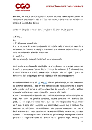 INTRODUÇÃO AO DIREITO DO CONSUMIDOR
40
Portanto, nos casos de vício aparente, o prazo inicia-se na entrega do produto ao
consumidor, enquanto que nos casos de vício oculto, o prazo inicia-se no momento
em que é constatado o defeito.
Ainda em relação à forma da contagem, temos o § 2º do art. 26 que diz:
Art. 26 (...)
(...)
§ 2º - Obstam a decadência:
I – a reclamação comprovadamente formulada pelo consumidor perante o
fornecedor de produtos e serviços até a resposta negativa correspondente, que
deve ser transmitida de forma inequívoca;
II – (vetado);
III – a instauração de inquérito civil, até seu encerramento.
Aqui existe uma discussão doutrinária no entendimento se o prazo interrompe
(“zera”) ou se suspende (para e depois continua de onde parou). E minha opinião,
o entendimento suspensivo parece mais razoável, uma vez que o prazo do
fornecedor para a reparação do vício do produto tem caráter suspensivo.
Percebemos então que o art. 26 do CDC trata da garantia legal, ou seja, independe
da garantia contratual. Todo produto comercializado necessariamente é coberto
pela garantia legal, sendo proibido qualquer tipo de cláusula contratual ou política
comercial que faça com que o consumidor renuncie a tal direito.
A responsabilidade civil solidária dos fornecedores abrange somente a garantia
legal. Nos casos de garantia contratual, aquela constante nos manuais dos
produtos, com larga publicidade nos veículos de comunicação (caso das garantias
de 1 ano, 5 anos, etc.), somente será responsável aquele que o pactuou. Por
exemplo, os televisores comercializados nos grandes magazines em que o
fabricante oferece 3 anos de garantia. A responsabilidade sobre o produto será
somente do fabricante passados os 90 dias da garantia legal. O magazine somente
poderá ser responsabilizado na constância da garantia legal. Outro ponto
 