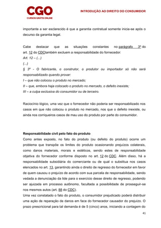 INTRODUÇÃO AO DIREITO DO CONSUMIDOR
41
importante a ser esclarecido é que a garantia contratual somente inicia-se após o
decurso da garantia legal.
Cabe destacar que as situações constantes no parágrafo 3º do
art. 12 do CDCtambém excluem a responsabilidade do fornecedor:
Art. 12 – (...)
(...)
§ 3º - O fabricante, o construtor, o produtor ou importador só não será
responsabilizado quando provar:
I – que não colocou o produto no mercado;
II – que, embora haja colocado o produto no mercado, o defeito inexiste;
III – a culpa exclusiva do consumidor ou de terceiro.
Raciocínio lógico, uma vez que o fornecedor não poderia ser responsabilizado nos
casos em que não colocou o produto no mercado, nos que o defeito inexiste, ou
ainda nos corriqueiros casos de mau uso do produto por parte do consumidor.
Responsabilidade civil pelo fato do produto
Como antes exposto, no fato do produto (ou defeito do produto) ocorre um
problema que transpõe os limites do produto ocasionando prejuízos colaterais,
como danos materiais, morais e estéticos, sendo estes de responsabilidade
objetiva do fornecedor conforme disposto no art. 12 do CDC. Além disso, há a
responsabilidade subsidiária do comerciante ou de qual o substitua nos casos
elencados no art. 13, garantindo ainda o direito de regresso do fornecedor em favor
de quem causou o prejuízo de acordo com sua parcela de responsabilidade, sendo
vedada a denunciação da lide para o exercício desse direito de regresso, podendo
ser ajuizada em processo autônomo, facultada a possibilidade de prosseguir-se
nos mesmos autos (art. 88 do CDC).
Uma vez constatado o fato do produto, o consumidor prejudicado poderá distribuir
uma ação de reparação de danos em face do fornecedor causador do prejuízo. O
prazo prescricional para tal demanda é de 5 (cinco) anos, iniciando a contagem do
 