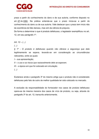INTRODUÇÃO AO DIREITO DO CONSUMIDOR
42
prazo a partir do conhecimento do dano e de sua autoria, conforme disposto no
art. 27 do CDC. Na prática entende-se que o prazo inicia-se a partir do
conhecimento do dano ou de sua autoria. Vale destacar que o prazo tem inicio não
da ocorrência do fato danoso, mas sim da ciência do prejuízo.
De forma a determinar o que é produto defeituoso, o legislador exemplificou no art.
12, em seu parágrafo 1º:
Art. 12 – (...)
(...)
§ 1º - O produto é defeituoso quando não oferece a segurança que dele
legitimamente se espera, levando-se em consideração as circunstâncias
relevantes, entre as quais:
I – sua apresentação;
II – o uso e os riscos que razoavelmente dele se esperam;
III – a época em que foi colocado em circulação.
(...)
Esclarece ainda o parágrafo 3º do mesmo artigo que o produto não é considerado
defeituoso pelo fato de outro de melhor qualidade ter sido colocado no mercado.
A exclusão da responsabilidade do fornecedor nos casos de produto defeituoso
opera-se da mesma maneira dos casos de vício de produto, ou seja, através do
parágrafo 3º do art. 12, transcrito anteriormente.
 