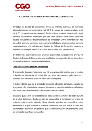 INTRODUÇÃO AO DIREITO DO CONSUMIDOR
43
7- EXCLUDENTES DE RESPONSABILIDADE DO FORNECEDOR
O Código de Defesa do Consumidor previu, de maneira expressa, as eximentes
elencadas em seu corpo normativo (art. 12, § 3°, no que diz respeito produtos e art.
14, § 3°, no que diz respeito serviços). Em face desta expressa determinação legal,
diversos doutrinadores entendem que não cabe perquirir sobre outras possíveis
causas excludentes da responsabilidade do fornecedor. Outros defendem que não
se pode ir além das eximentes expressamente tratadas na lei consumerista porque a
responsabilidade civil definida pelo Código de Defesa do Consumidor abraçou a
teoria do risco integral, com o que, com a devida vênia, não concordamos.
De toda sorte, abordaremos cada uma das excludentes expressamente prevista no
Código de Defesa do Consumidor, sua amplitude e compreensão dentro do contexto
da moderna doutrina consumerista brasileira.
Não colocação do produto no mercado
É importante destacar inicialmente que há uma presunção legal de que o produto
colocado em circulação foi introduzido na cadeia de consumo pelo fornecedor,
contudo, esta presunção pode ser ilidida pela contraprova.
A toda evidência que, se o fornecedor enquanto fabricante, construtor, produtor ou
importador, não introduziu no mercado de consumo o produto viciado ou defeituoso,
não poderá ser responsabilizado pelos danos dele decorrente.
Situações que podem ser excepcionadas são aquelas decorrentes de roubo ou furto
de produto defeituoso, desde que não se possa culpar o fornecedor em virtude da
culpa in vigilando ou in eligendo. Outra situação possível de exemplificar como
excludente é a que se refere a produtos falsificados, em que marca e sinais são
adulterados e colocados em produtos que são comercializados em detrimento, tanto
do fornecedor quanto do consumidor.
 