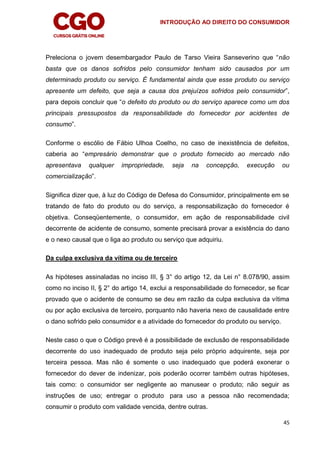 INTRODUÇÃO AO DIREITO DO CONSUMIDOR
45
Preleciona o jovem desembargador Paulo de Tarso Vieira Sanseverino que “não
basta que os danos sofridos pelo consumidor tenham sido causados por um
determinado produto ou serviço. É fundamental ainda que esse produto ou serviço
apresente um defeito, que seja a causa dos prejuízos sofridos pelo consumidor”,
para depois concluir que “o defeito do produto ou do serviço aparece como um dos
principais pressupostos da responsabilidade do fornecedor por acidentes de
consumo”.
Conforme o escólio de Fábio Ulhoa Coelho, no caso de inexistência de defeitos,
caberia ao “empresário demonstrar que o produto fornecido ao mercado não
apresentava qualquer impropriedade, seja na concepção, execução ou
comercialização”.
Significa dizer que, à luz do Código de Defesa do Consumidor, principalmente em se
tratando de fato do produto ou do serviço, a responsabilização do fornecedor é
objetiva. Conseqüentemente, o consumidor, em ação de responsabilidade civil
decorrente de acidente de consumo, somente precisará provar a existência do dano
e o nexo causal que o liga ao produto ou serviço que adquiriu.
Da culpa exclusiva da vítima ou de terceiro
As hipóteses assinaladas no inciso III, § 3° do artigo 12, da Lei n° 8.078/90, assim
como no inciso II, § 2° do artigo 14, exclui a responsabilidade do fornecedor, se ficar
provado que o acidente de consumo se deu em razão da culpa exclusiva da vítima
ou por ação exclusiva de terceiro, porquanto não haveria nexo de causalidade entre
o dano sofrido pelo consumidor e a atividade do fornecedor do produto ou serviço.
Neste caso o que o Código prevê é a possibilidade de exclusão de responsabilidade
decorrente do uso inadequado de produto seja pelo próprio adquirente, seja por
terceira pessoa. Mas não é somente o uso inadequado que poderá exonerar o
fornecedor do dever de indenizar, pois poderão ocorrer também outras hipóteses,
tais como: o consumidor ser negligente ao manusear o produto; não seguir as
instruções de uso; entregar o produto para uso a pessoa não recomendada;
consumir o produto com validade vencida, dentre outras.
 
