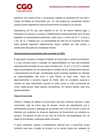INTRODUÇÃO AO DIREITO DO CONSUMIDOR
47
autônomo; Da mesma forma o comerciante varejista ou atacadista de que trata o
Código de Defesa do Consumidor (art. 13), não poderá ser considerado terceiro
porque é parte integrante do ciclo de fornecimento do produto ou do serviço.
Esclareça-se por fim que, pelo disposto no art. 34, do mesmo diploma legal, o
fornecedor de produtos ou serviço é solidariamente responsável pelos atos de seus
prepostos ou representantes autônomos, assim como, a norma do art. 7°, § único e
o art. 25, § 1° estipula que, na eventualidade de mais de um causador do dano,
todos deverão responder solidariamente. Assim, também por este prisma, o
comerciante não pode ser considerado terceiro.
Outras possíveis excludentes (não previstas no CDC)
A regra geral, prevista no Código de Defesa do Consumidor e conforme já frisamos,
é a que somente prevê a exclusão da responsabilidade em face das eximentes
expressamente previstas em seu corpo normativo (art. 12, § 3° e 14, § 3°), contudo,
alguns doutrinadores tem se posicionado no sentido de ser, perfeitamente possível,
o abrandamento de tal rigor, considerando outras eventuais hipóteses de exclusão
de responsabilidade, tais como o caso fortuito ou força maior, riscos de
desenvolvimento e exercício regular de direito, além de considerar possível a
redução do valor indenizatório quando se puder provar a culpa concorrente da
vítima, razão porque, neste capítulo, abordaremos, de maneira distinta, cada uma
destas eximentes.
Culpa Concorrente
Embora o Código de Defesa do Consumidor não faça nenhuma menção à culpa
concorrente, seja da vítima seja do terceiro, somos de entendimento que é
perfeitamente possível a aplicação de tal preceito com o fito de minorar o dever de
indenizar por acidentes de consumo decorrente do fornecimento de produtos ou
serviços. Tal decorre do fato de que não há nenhuma incompatibilidade com as
regras consumeristas, a aplicação desta minorante.
E assim pensamos, porque é perfeitamente possível que o consumidor possa
contribuir para que a fruição do produto ou de serviço possa ser realizada de
 