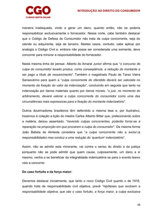 INTRODUÇÃO AO DIREITO DO CONSUMIDOR
48
maneira inadequada, vindo a gerar um dano, quando então, não se poderia
responsabilizar exclusivamente o fornecedor. Nesse norte, cabe também destacar
que o Código de Defesa do Consumidor não trata da culpa concorrente, seja do
utende ou adquirente, seja de terceiro. Nestes casos, contudo, cabe aplicar por
analogia o Código Civil e, embora não possa ser considerada uma eximente, deve
concorrer para minorar a responsabilidade do fornecedor.
Nesta mesma linha de pensar, Alberto do Amaral Junior afirma que “o concurso de
culpa do consumidor lesado produz, como conseqüência, a redução do montante a
ser pago a título de ressarcimento”. Também o magistrado Paulo de Tarso Vieira
Sanseverino para quem a “culpa concorrente do ofendido deverá ser valorada no
momento da fixação do valor da indenização”, concluindo em seguida que tanto na
indenização por danos materiais quanto por danos morais, “o juiz, no momento do
arbitramento, deverá valorar a culpa concorrente do consumidor como uma das
circunstâncias mais expressivas para a fixação do montante indenizatório”.
Outros doutrinadores brasileiros têm defendido a mesma tese e, por ilustrativo,
trazemos à colação a lição do mestre Carlos Alberto Bittar que, prelecionando sobre
a matéria, deixou assentado: “havendo culpas concorrentes, poderão forrar-se à
reparação na proporção em que provarem a culpa do consumidor”. Da mesma forma
João Batista de Almeida considera que “a culpa concorrente não a exclui (a
responsabilidade) mas conduz a uma redução do „quantum‟ indenizatório”.
Assim, não se admitir esta minorante, vai contra o senso do direito e da justiça
porquanto não se pode admitir que quem cause, culposamente, um dano a si
mesmo, venha a se beneficiar da integralidade indenizatória se para o evento lesivo
veio a concorrer.
Do caso fortuito e da força maior:
Devemos destacar inicialmente, que tanto o novo Código Civil quanto o de 1916,
quando trata de responsabilidade civil objetiva, prevê “hipóteses que excluem a
responsabilidade objetiva, que são o caso fortuito, a força maior, a culpa exclusiva
 