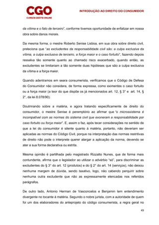 INTRODUÇÃO AO DIREITO DO CONSUMIDOR
49
da vítima e o fato de terceiro”, conforme tivemos oportunidade de enfatizar em nossa
obra sobre danos morais.
Da mesma forma, o mestre Roberto Senise Lisboa, em sua obra sobre direito civil,
preleciona que “as excludentes da responsabilidade civil são: a culpa exclusiva da
vítima, a culpa exclusiva de terceiro, a força maior e o caso fortuito”, fazendo depois
ressalva tão somente quanto ao chamado risco exacerbado, quando então, as
excludentes se limitariam a tão somente duas hipóteses que são a culpa exclusiva
da vítima e a força maior.
Quando adentramos em seara consumerista, verificamos que o Código de Defesa
do Consumidor não considera, de forma expressa, como eximentes o caso fortuito
ou a força maior (a teor do que dispõe os já mencionados art. 12, § 3° e art. 14, §
2°, da lei 8.078/90).
Doutrinando sobre a matéria, e agora tratando especificamente de direito do
consumidor, o mestre Senise é peremptório ao afirmar que “o microssistema é
incompatível com as normas do sistema civil que exoneram a responsabilidade por
caso fortuito ou força maior”. E, assim o faz, após tecer considerações no sentido de
que a lei do consumidor é silente quanto à matéria, portanto, não deveriam ser
aplicadas as normas do Código Civil, porque na interpretação das normas restritivas
de direito não pode o interprete querer alargar a aplicação da norma, devendo se
ater a sua forma declarativa ou estrita.
Mesma opinião é partilhada pelo magistrado Rizzatto Nunes, que de forma mais
contundente, afirma que o legislador ao utilizar o advérbio “só”, para discriminar as
excludentes do § 3° do art. 12 (produtos) e do § 2° do art. 14 (serviços), não deixou
nenhuma margem de dúvida, sendo taxativo, logo, não cabendo perquirir sobre
nenhuma outra excludente que não as expressamente elencadas nos referidos
parágrafos.
De outro lado, Antonio Herman de Vasconcelos e Benjamin tem entendimento
divergente no tocante à matéria. Segundo o nobre jurista, com a autoridade de quem
foi um dos elaboradores do anteprojeto do código consumerista, a regra geral no
 