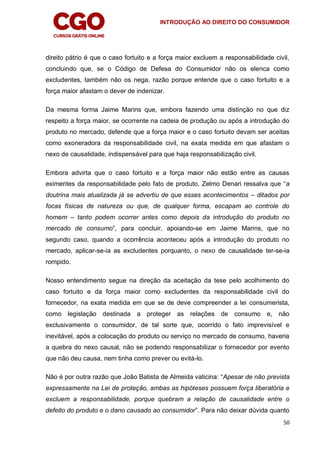 INTRODUÇÃO AO DIREITO DO CONSUMIDOR
50
direito pátrio é que o caso fortuito e a força maior excluem a responsabilidade civil,
concluindo que, se o Código de Defesa do Consumidor não os elenca como
excludentes, também não os nega, razão porque entende que o caso fortuito e a
força maior afastam o dever de indenizar.
Da mesma forma Jaime Marins que, embora fazendo uma distinção no que diz
respeito a força maior, se ocorrente na cadeia de produção ou após a introdução do
produto no mercado, defende que a força maior e o caso fortuito devam ser aceitas
como exoneradora da responsabilidade civil, na exata medida em que afastam o
nexo de causalidade, indispensável para que haja responsabilização civil.
Embora advirta que o caso fortuito e a força maior não estão entre as causas
eximentes da responsabilidade pelo fato de produto, Zelmo Denari ressalva que “a
doutrina mais atualizada já se advertiu de que esses acontecimentos – ditados por
focas físicas de natureza ou que, de qualquer forma, escapam ao controle do
homem – tanto podem ocorrer antes como depois da introdução do produto no
mercado de consumo”, para concluir, apoiando-se em Jaime Marins, que no
segundo caso, quando a ocorrência aconteceu após a introdução do produto no
mercado, aplicar-se-ia as excludentes porquanto, o nexo de causalidade ter-se-ia
rompido.
Nosso entendimento segue na direção da aceitação da tese pelo acolhimento do
caso fortuito e da força maior como excludentes da responsabilidade civil do
fornecedor, na exata medida em que se de deve compreender a lei consumerista,
como legislação destinada a proteger as relações de consumo e, não
exclusivamente o consumidor, de tal sorte que, ocorrido o fato imprevisível e
inevitável, após a colocação do produto ou serviço no mercado de consumo, haveria
a quebra do nexo causal, não se podendo responsabilizar o fornecedor por evento
que não deu causa, nem tinha como prever ou evitá-lo.
Não é por outra razão que João Batista de Almeida vaticina: “Apesar de não prevista
expressamente na Lei de proteção, ambas as hipóteses possuem força liberatória e
excluem a responsabilidade, porque quebram a relação de causalidade entre o
defeito do produto e o dano causado ao consumidor”. Para não deixar dúvida quanto
 