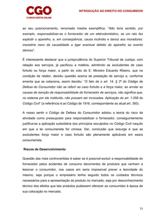 INTRODUÇÃO AO DIREITO DO CONSUMIDOR
51
ao seu posicionamento, renomado mestre exemplifica: “Não teria sentido, por
exemplo, responsabilizar-se o fornecedor de um eletrodoméstico, se um raio faz
explodir o aparelho, e, em conseqüência, causa incêndio e danos aos moradores:
inexistiria nexo de causalidade a ligar eventual defeito do aparelho ao evento
danoso”.
É interessante destacar que a jurisprudência do Superior Tribunal de Justiça, com
relação aos serviços, já pacificou a matéria, admitindo as excludentes de caso
fortuito ou força maior, a partir do voto do E. Ministro Eduardo Ribeiro, que na
condição de relator, decidiu questão acerca de prestação de serviço e, conforme
ementa que se colaciona, assim decidiu: “O fato de o art. 14, § 3º do Código de
Defesa do Consumidor não se referir ao caso fortuito e à força maior, ao arrolar as
causas de isenção de responsabilidade do fornecedor de serviços, não significa que,
no sistema por ele instituído, não possam ser invocadas. Aplicação do art. 1.058 do
Código Civil” (a referência é ao Código de 1916, correspondente ao atual art. 393).
A nosso sentir o Código de Defesa do Consumidor adotou a teoria do risco da
atividade como pressuposto para responsabilizar o fornecedor, conseguintemente
justifica-se a aplicação subsidiária dos princípios esculpidos no Código Civil naquilo
em que a lei consumerista for omissa. Daí, conclusão que exsurge é que as
excludentes força maior e caso fortuito são plenamente aplicáveis em seara
consumerista.
Riscos de Desenvolvimento
Questão das mais controvertidas é saber se é possível excluir a responsabilidade do
fornecedor pelos acidentes de consumo decorrentes de produtos que venham a
lesionar o consumidor, nos casos em seria impossível prever a lesividade do
mesmo, seja porque o empresário tenha seguido todos os cuidados técnicos
necessários para a apresentação do produto no mercado, seja por desconhecimento
técnico dos efeitos que tais produtos pudessem oferecer ao consumidor à época de
sua colocação no mercado.
 
