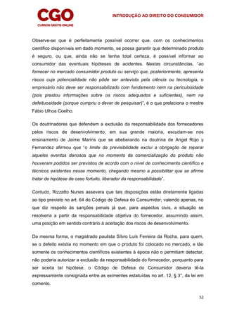 INTRODUÇÃO AO DIREITO DO CONSUMIDOR
52
Observe-se que é perfeitamente possível ocorrer que, com os conhecimentos
cientifico disponíveis em dado momento, se possa garantir que determinado produto
é seguro, ou que, ainda não se tenha total certeza, é possível informar ao
consumidor das eventuais hipóteses de acidentes. Nestas circunstâncias, “ao
fornecer no mercado consumidor produto ou serviço que, posteriormente, apresenta
riscos cuja potencialidade não pôde ser antevista pela ciência ou tecnologia, o
empresário não deve ser responsabilizado com fundamento nem na periculosidade
(pois prestou informações sobre os riscos adequados e suficientes), nem na
defeituosidade (porque cumpriu o dever de pesquisar)”, é o que preleciona o mestre
Fábio Ulhoa Coelho.
Os doutrinadores que defendem a exclusão da responsabilidade dos fornecedores
pelos riscos de desenvolvimento, em sua grande maioria, escudam-se nos
ensinamento de Jaime Marins que se abeberando na doutrina de Angel Rojo y
Fernandez afirmou que “o limite da previsibilidade exclui a obrigação de reparar
aqueles eventos danosos que no momento da comercialização do produto não
houveram podidos ser previstos de acordo com o nível de conhecimento científico e
técnicos existentes nesse momento, chegando mesmo a possibilitar que se afirme
tratar de hipótese de caso fortuito, liberador da responsabilidade”.
Contudo, Rizzatto Nunes assevera que tais disposições estão diretamente ligadas
ao tipo previsto no art. 64 do Código de Defesa do Consumidor, valendo apenas, no
que diz respeito às sanções penais já que, para aspectos civis, a situação se
resolveria a partir da responsabilidade objetiva do fornecedor, assumindo assim,
uma posição em sentido contrário à aceitação dos riscos de desenvolvimento.
Da mesma forma, o magistrado paulista Sílvio Luís Ferreira da Rocha, para quem,
se o defeito existia no momento em que o produto foi colocado no mercado, e tão
somente os conhecimentos científicos existentes à época não o permitiam detectar,
não poderia autorizar a exclusão da responsabilidade do fornecedor, porquanto para
ser aceita tal hipótese, o Código de Defesa do Consumidor deveria tê-la
expressamente consignada entre as eximentes estatuídas no art. 12, § 3°, da lei em
comento.
 