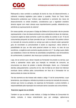 INTRODUÇÃO AO DIREITO DO CONSUMIDOR
53
Reforçando a tese contrária a aceitação da teoria do risco de desenvolvimento, e
cobrando mudança legislativa para aclarar a questão, Paulo de Tarso Vieira
Sanseverino preleciona que “embora seja inaplicável a eximente dos riscos de
desenvolvimento no direito brasileiro, consideramos que o legislador brasileiro
deveria regular com maior clareza essa importantíssima questão, afastando-a (ou
admitindo-a) expressamente do sistema”.
Em nossa opinião, em que pese o Código de Defesa do Consumidor não ter previsto
expressamente o risco de desenvolvimento como excludente do dever de indenizar,
é possível cogitar-se desta eximente a partir da análise do contido no art. 10 da lei
consumerista porquanto ao fazer previsão de que “o fornecedor não poderá colocar
no mercado de consumo produto ou serviço que sabe ou deveria saber apresentar
grau de nocividade ou periculosidade à saúde ou segurança”, deixa antever a
possibilidade de que, se não seria possível antever os riscos, no caso de sua
ocorrência, a exigência seria somente aquela prevista no § 1° do artigo supra citado
que estabelece o dever de informar às autoridades competentes e aos fornecedores
do conhecimento, à posteriori, dos riscos que o produto ou serviço oferece.
Logo, de se concluir que o dever imposto ao fornecedor de produto ou serviço, que
venha a apresentar riscos após sua inserção no mercado de consumo, se
circunscreve ao dever de prestar a devida informação. Assim, se o fornecedor
atendeu adequadamente o prescrito em lei, não há falar-se em dever de indenizar
eventuais danos sofridos pelos consumidores em face de o fornecedor ter se
desincumbido do mister de informar.
Tal não ocorreria se não tivesse sido vetado o artigo 11 da lei consumerista, o que
lamentamos, que obrigava a retirada do produto ou serviço do mercado de consumo,
sempre que nocivo ou perigoso, às expensas do fornecedor, e previa também, a
responsabilidade pela reparação dos eventuais danos causados aos consumidores.
Exercício regular de um direito
Também no que se refere a este instituto, o Código de Defesa do Consumidor foi
silente, contudo, é nosso entendimento que, por analogia, aplicar-se-ia
 
