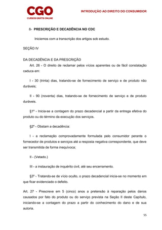 INTRODUÇÃO AO DIREITO DO CONSUMIDOR
55
8- PRESCRIÇÃO E DECADÊNCIA NO CDC
Iniciemos com a transcrição dos artigos sob estudo.
SEÇÃO IV
DA DECADÊNCIA E DA PRESCRIÇÃO
Art. 26 - O direito de reclamar pelos vícios aparentes ou de fácil constatação
caduca em:
I - 30 (trinta) dias, tratando-se de fornecimento de serviço e de produto não
duráveis;
II - 90 (noventa) dias, tratando-se de fornecimento de serviço e de produto
duráveis.
§1º - Inicia-se a contagem do prazo decadencial a partir da entrega efetiva do
produto ou do término da execução dos serviços.
§2º - Obstam a decadência:
I - a reclamação comprovadamente formulada pelo consumidor perante o
fornecedor de produtos e serviços até a resposta negativa correspondente, que deve
ser transmitida de forma inequívoca;
II - (Vetado.)
III - a instauração de inquérito civil, até seu encerramento.
§3º - Tratando-se de vício oculto, o prazo decadencial inicia-se no momento em
que ficar evidenciado o defeito.
Art. 27 - Prescreve em 5 (cinco) anos a pretensão à reparação pelos danos
causados por fato do produto ou do serviço prevista na Seção II deste Capítulo,
iniciando-se a contagem do prazo a partir do conhecimento do dano e de sua
autoria.
 