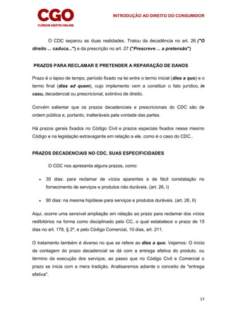 INTRODUÇÃO AO DIREITO DO CONSUMIDOR
57
O CDC separou as duas realidades. Tratou da decadência no art. 26 ("O
direito ... caduca...") e da prescrição no art. 27 ("Prescreve ... a pretensão")
PRAZOS PARA RECLAMAR E PRETENDER A REPARAÇÃO DE DANOS
Prazo é o lapso de tempo, período fixado na lei entre o termo inicial (dies a quo) e o
termo final (dies ad quem), cujo implemento vem a constituir o fato jurídico, in
casu, decadencial ou prescricional, extintivo de direito.
Convém salientar que os prazos decadenciais e prescricionais do CDC são de
ordem pública e, portanto, inalteráveis pela vontade das partes.
Há prazos gerais fixados no Código Civil e prazos especiais fixados nesse mesmo
Código e na legislação extravagante em relação a ele, como é o caso do CDC..
PRAZOS DECADENCIAIS NO CDC, SUAS ESPECIFICIDADES
O CDC nos apresenta alguns prazos, como:
 30 dias: para reclamar de vícios aparentes e de fácil constatação no
fornecimento de serviços e produtos não duráveis. (art. 26, I)
 90 dias: na mesma hipótese para serviços e produtos duráveis. (art. 26, II)
Aqui, ocorre uma sensível ampliação em relação ao prazo para reclamar dos vícios
redibitórios na forma como disciplinado pelo CC, o qual estabelece o prazo de 15
dias no art. 178, § 2º, e pelo Código Comercial, 10 dias, art. 211.
O tratamento também é diverso no que se refere ao dies a quo. Vejamos: O início
da contagem do prazo decadencial se dá com a entrega efetiva do produto, ou
término da execução dos serviços, ao passo que no Código Civil e Comercial o
prazo se inicia com a mera tradição. Analisaremos adiante o conceito de "entrega
efetiva".
 