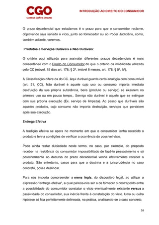 INTRODUÇÃO AO DIREITO DO CONSUMIDOR
58
O prazo decadencial que estudamos é o prazo para que o consumidor reclame,
objetivando seja sanado o vício, junto ao fornecedor ou ao Poder Judiciário, como,
também adiante, veremos.
Produtos e Serviços Duráveis e Não Duráveis:
O critério aqui utilizado para assinalar diferentes prazos decadenciais é mais
consentâneo com o Direito do Consumidor do que o critério da mobilidade utilizado
pelo CC (móvel, 15 dias art. 178, § 2º, imóvel 6 meses, art. 178, § 5º, IV).
A Classificação difere da do CC. Aqui durável guarda certa analogia com consumível
(art. 51, CC). Não durável é aquele cujo uso ou consumo importa imediata
destruição da sua própria substância, bens (produto ou serviço) se exaurem no
primeiro uso ou em pouco tempo.. Serviço não durável é aquele que se extingue
com sua própria execução (Ex. serviço de limpeza). Ao passo que duráveis são
aqueles produtos, cujo consumo não importa destruição, serviços que persistem
após sua execução.
Entrega Efetiva
A tradição efetiva se opera no momento em que o consumidor tenha recebido o
produto e tenha condições de verificar a ocorrência do possível vício.
Pode ainda restar dubiedade neste termo, no caso, por exemplo, do preposto
receber na residência do consumidor impossibilitado de fazê-lo pessoalmente e só
posteriormente ao decurso do prazo decadencial venha efetivamente receber o
produto. São entretanto, casos para que a doutrina e a jurisprudência no caso
concreto, possa deslindar.
Para nós importa compreender a mens legis, do dispositivo legal, ao utilizar a
expressão "entrega efetiva", a qual parece-nos ser a de fornecer o contraponto entre
a possibilidade do consumidor constatar o vício eventualmente existente versus a
passividade do consumidor, sua inércia frente à constatação do vício. Uma ou outra
hipótese só fica perfeitamente delineada, na prática, analisando-se o caso concreto.
 