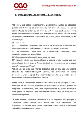 INTRODUÇÃO AO DIREITO DO CONSUMIDOR
59
9- DESCONSIDERAÇÃO DA PERSONALIDADE JURÍDICA
"Art. 28. O juiz poderá desconsiderar a personalidade jurídica da sociedade
quando, em detrimento do consumidor, houver abuso de direito, excesso de
poder, infração da lei fato ou ato ilícito ou violação dos estatutos ou contrato
social. A desconsideração também será efetivada quando houver falência, estado
de insolência, encerramento ou inatividade da pessoa jurídica provocados por má
administração.
§1°. (VETADO)
§2°. As sociedades integrantes dos grupos de sociedades controladas são
subsidiariamente responsáveis pelas obrigações decorrentes deste Código.
§3°. As sociedades consorciadas são solidariamente responsáveis pelas
obrigações decorrentes deste Código.
§4°. As sociedades coligadas só responderão por culpa.
§5°. Também poderá ser desconsiderada a pessoa jurídica sempre que sua
personalidade for, de alguma forma, obstáculo ao ressarcimento de prejuízos
causados aos consumidores."
Nota-se logo de início que referido dispositivo traz em seu bojo um conceito
diferente da tradicional Disregard Doctrine, tão consagrada em nosso
ordenamento jurídico, cujo objetivo primordial é justamente proteger toda a ordem
social do uso nocivo da personalidade jurídica.
Sendo assim, o entendimento trazido no CDC amplia o rol de aplicação da teoria,
abarcando em seu conceito, hipóteses em que há responsabilidade pessoal de
integrantes de sociedades, bem como responsabilidade subsidiária e solidária
entre grupos de empresas, que notoriamente não são casos de superação da
personalidade jurídica.
De toda maneira, percebe-se claramente que tal dispositivo visa proteger o
consumidor, assegurando-lhe livre acesso aos bens patrimoniais dos
administradores sempre que o direito subjetivo de crédito resultar de quaisquer
das práticas abusivas nele arroladas.
 